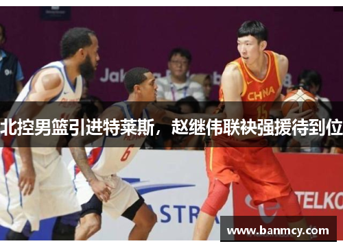 北控男篮引进特莱斯，赵继伟联袂强援待到位