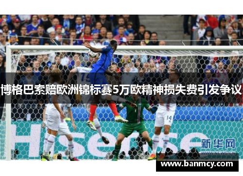 博格巴索赔欧洲锦标赛5万欧精神损失费引发争议